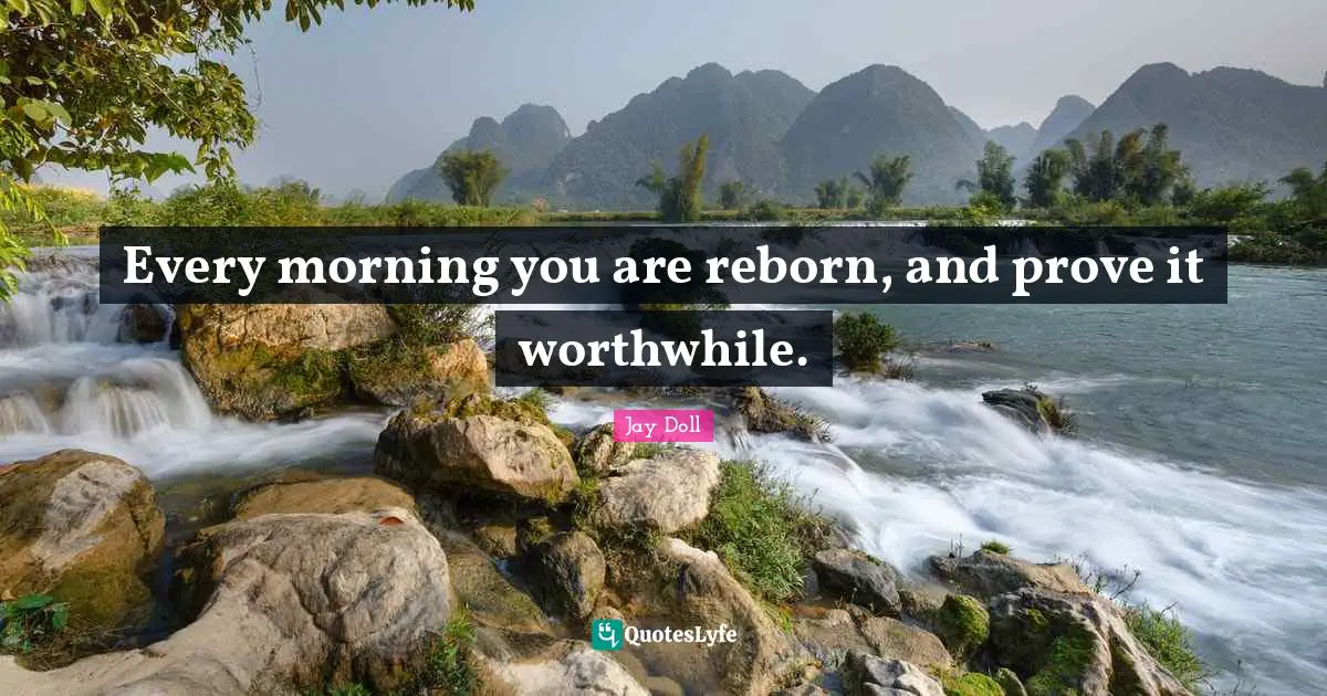Every morning you are reborn, and prove it worthwhile.