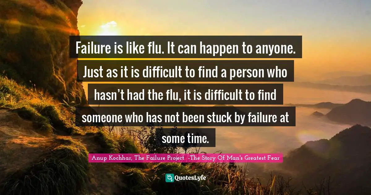 Failure is like flu. It can happen to anyone. Just as it is difficult to find a person who hasn’t had the flu, it is difficult to find someone who has not been stuck by failure at some time.