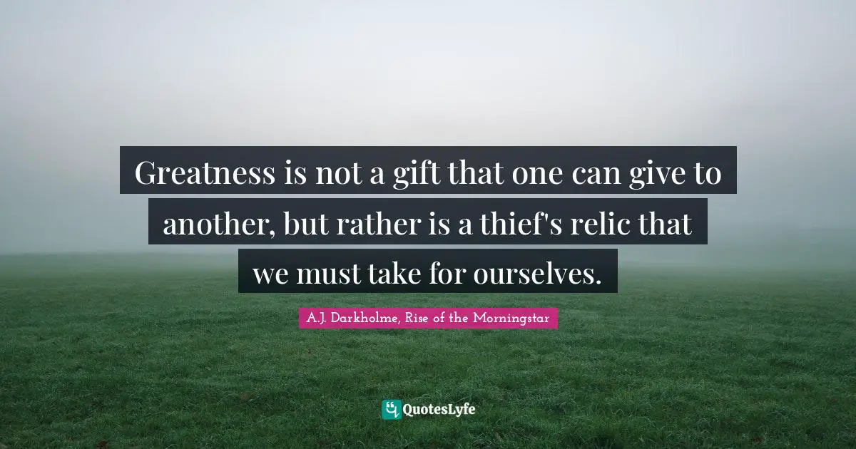 Greatness is not a gift that one can give to another, but rather is a thief's relic that we must take for ourselves.