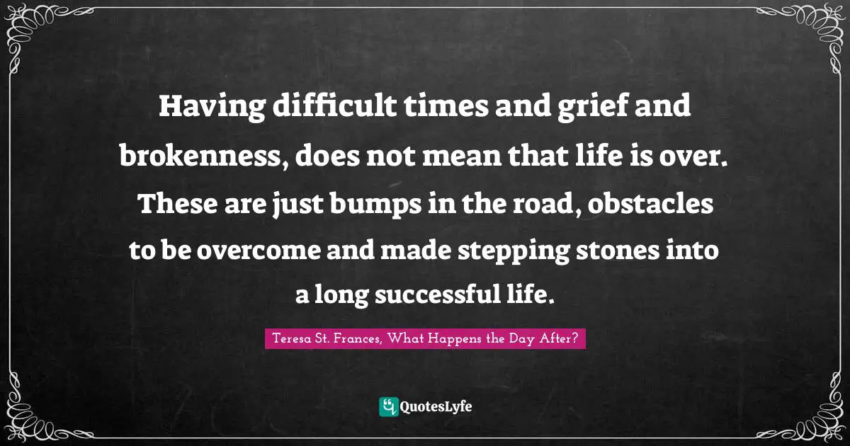 Having difficult times and grief and brokenness, does not mean that life is over. These are just bumps in the road, obstacles to be overcome and made stepping stones into a long successful life.
