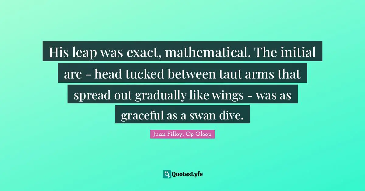 His leap was exact, mathematical. The initial arc - head tucked between taut arms that spread out gradually like wings - was as graceful as a swan dive.