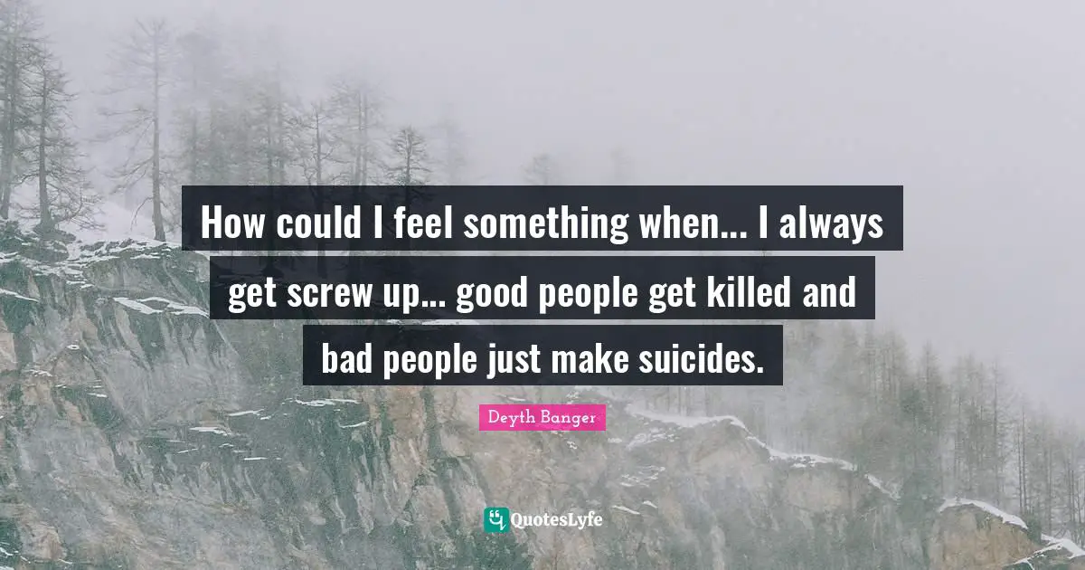 How could I feel something when... I always get screw up... good people get killed and bad people just make suicides.