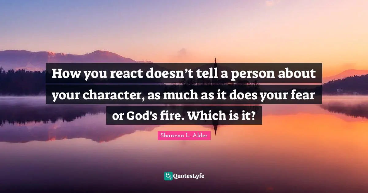How you react doesn’t tell a person about your character, as much as it does your fear or God's fire. Which is it?
