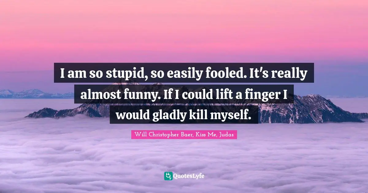I am so stupid, so easily fooled. It's really almost funny. If I could lift a finger I would gladly kill myself.