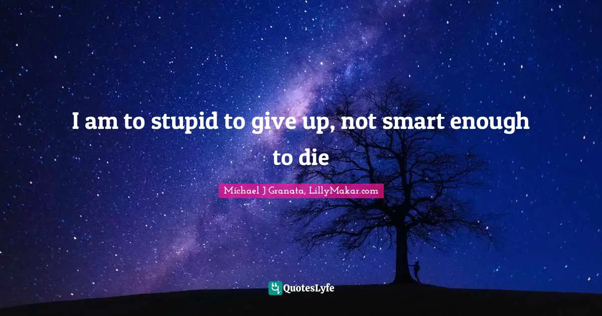 I am to stupid to give up, not smart enough to die