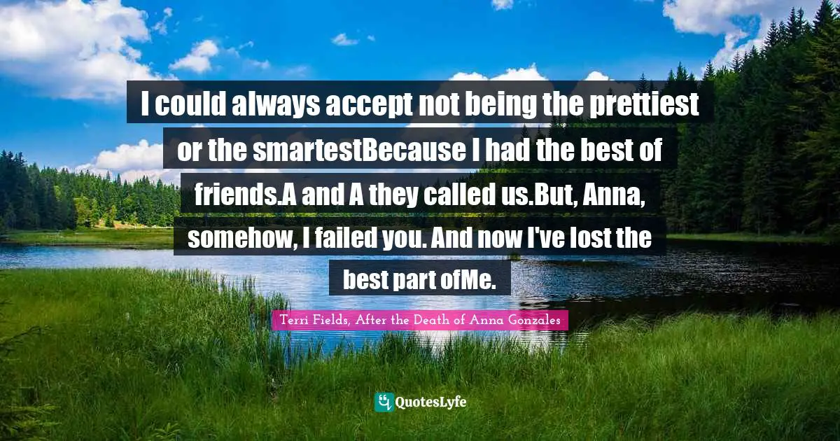 I could always accept not being the prettiest or the smartestBecause I had the best of friends.A and A they called us.But, Anna, somehow, I failed you. And now I've lost the best part ofMe.