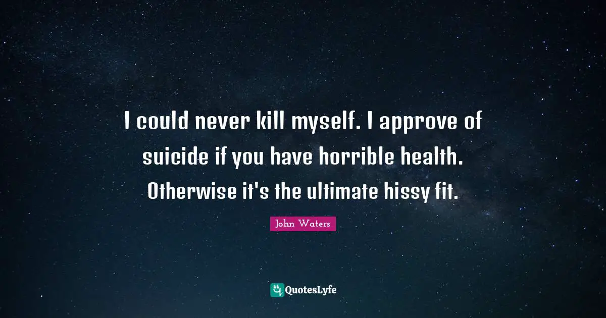 I could never kill myself. I approve of suicide if you have horrible health. Otherwise it's the ultimate hissy fit.
