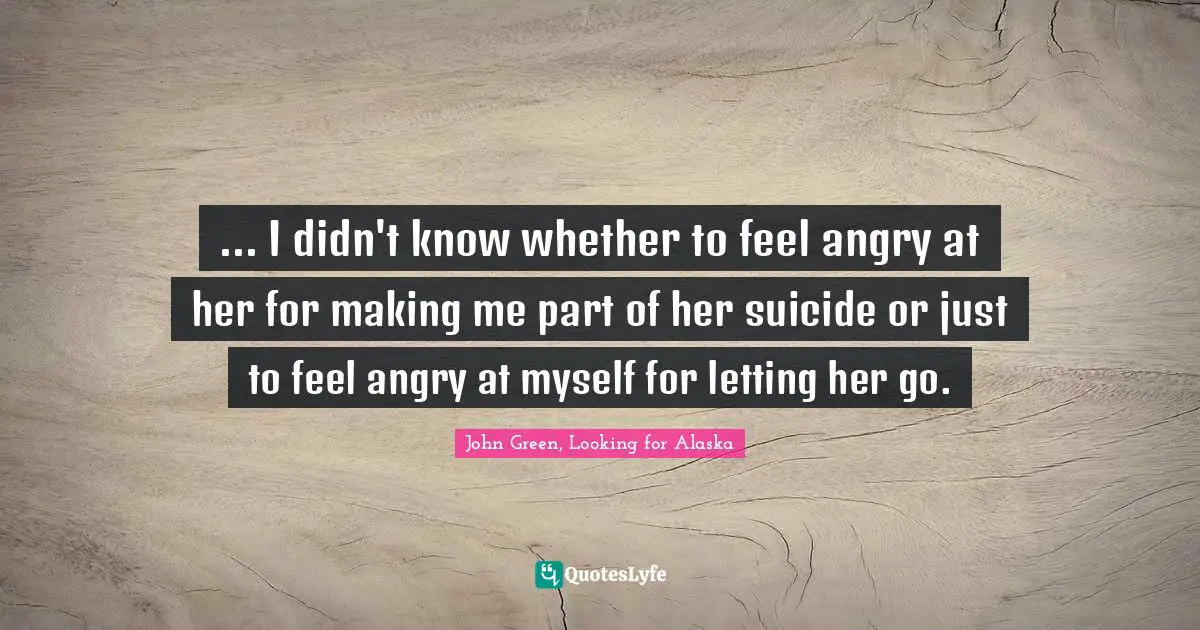 ... I didn't know whether to feel angry at her for making me part of her suicide or just to feel angry at myself for letting her go.