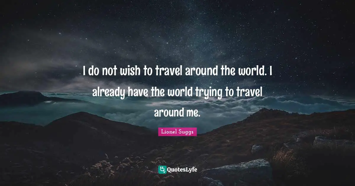 I do not wish to travel around the world. I already have the world trying to travel around me.