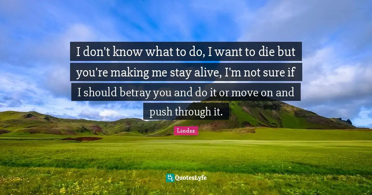 I don't know what to do, I want to die but you're making me stay alive, I'm not sure if I should betray you and do it or move on and push through it.