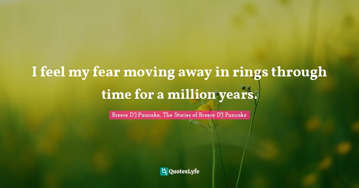 I feel my fear moving away in rings through time for a million years.