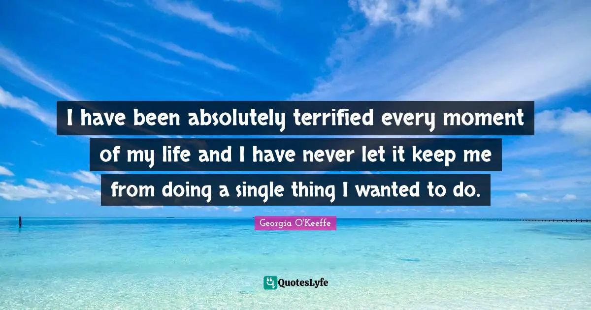 I have been absolutely terrified every moment of my life and I have never let it keep me from doing a single thing I wanted to do.