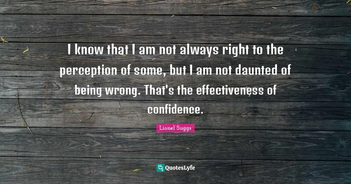 I know that I am not always right to the perception of some, but I am not daunted of being wrong. That's the effectiveness of confidence.