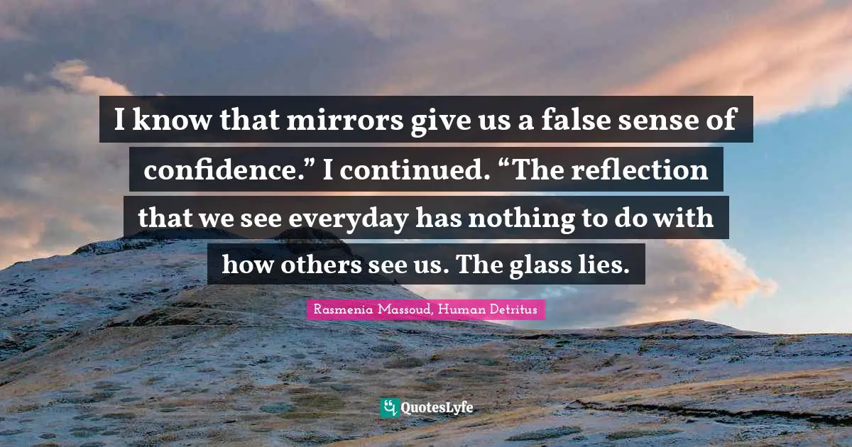 I know that mirrors give us a false sense of confidence.” I continued. “The reflection that we see everyday has nothing to do with how others see us. The glass lies.