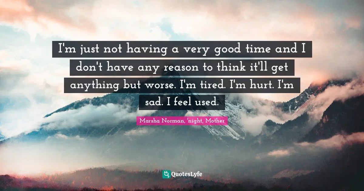 Marsha Norman Quotes: "I'm just not having a very good time and I don't have any reason to think it'll get anything but worse. I'm tired. I'm hurt. I'm sad. I feel used."