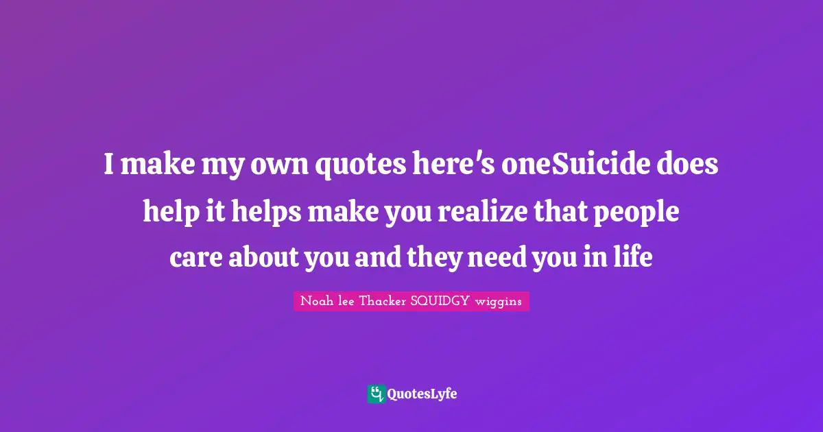 I make my own quotes here's oneSuicide does help it helps make you realize that people care about you and they need you in life