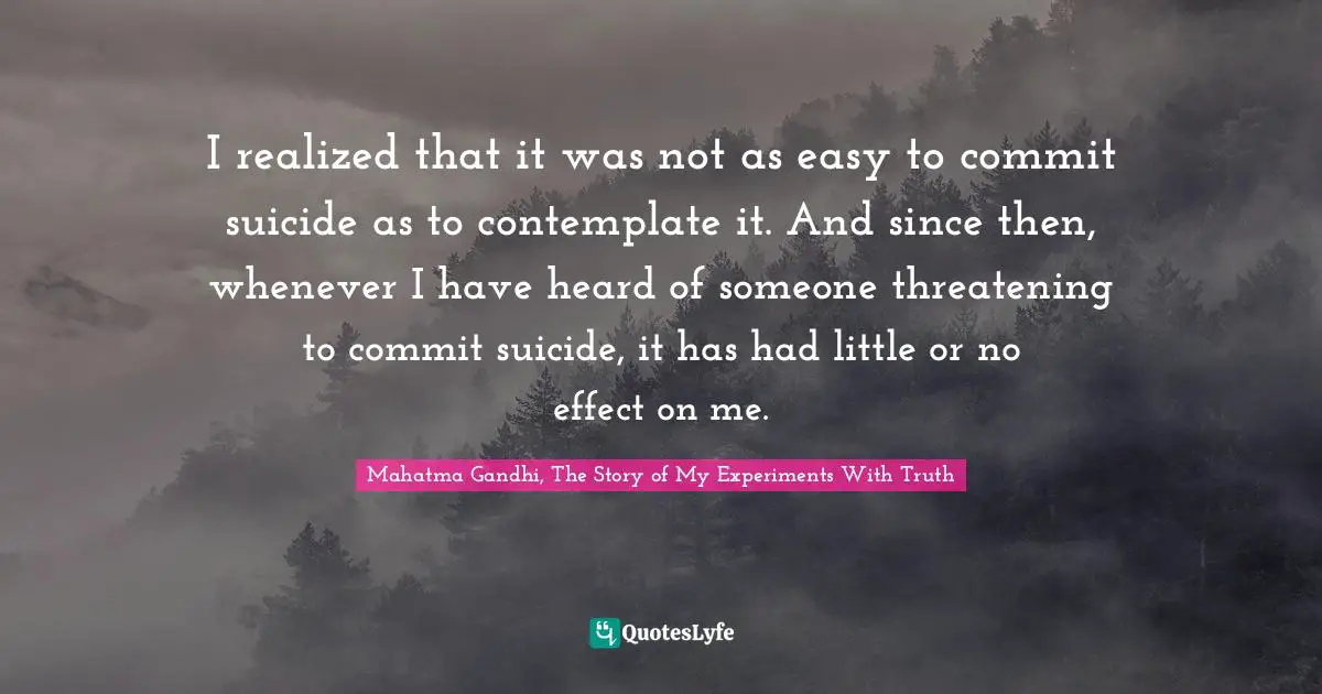 Mahatma Gandhi, The Story of My Experiments With Truth Quotes: I realized that it was not as easy to commit suicide as to contemplate it. And since then, whenever I have heard of someone threatening to commit suicide, it has had little or no effect on me.