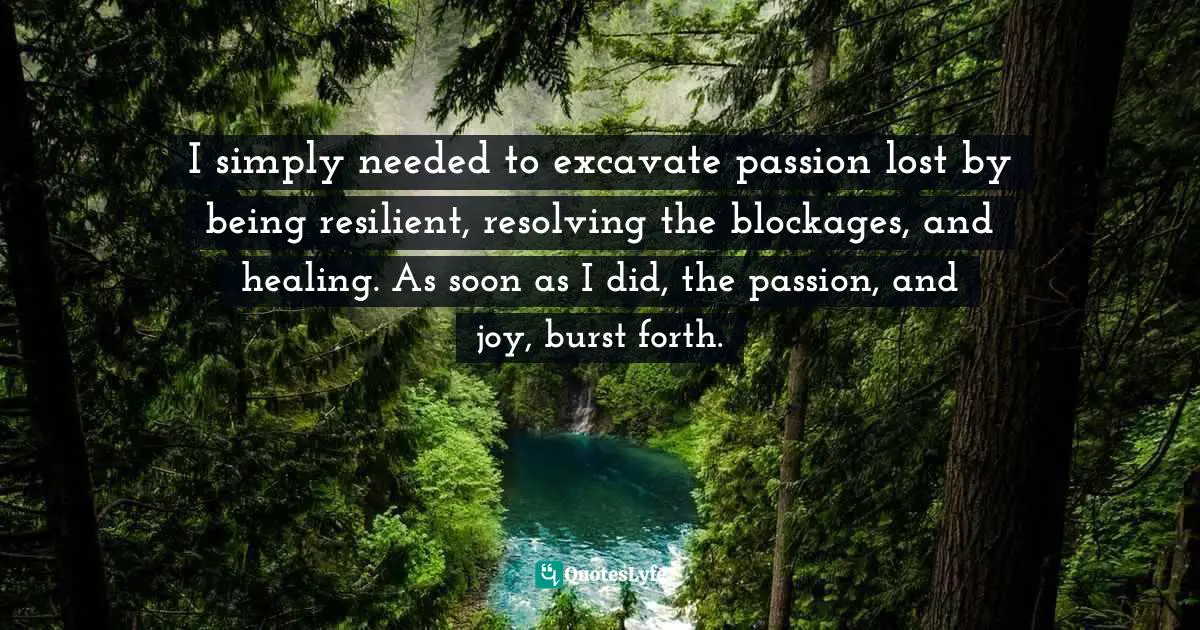 Susan C. Young, The Art Of Being: 8 Ways To Optimize Your Presence & Essence For Positive Impact Quotes: "I simply needed to excavate passion lost by being resilient, resolving the blockages, and healing. As soon as I did, the passion, and joy, burst forth."