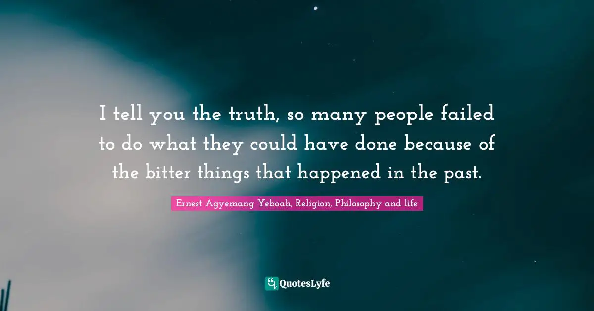 Ernest Agyemang Yeboah, Religion, Philosophy and life Quotes: I tell you the truth, so many people failed to do what they could have done because of the bitter things that happened in the past.