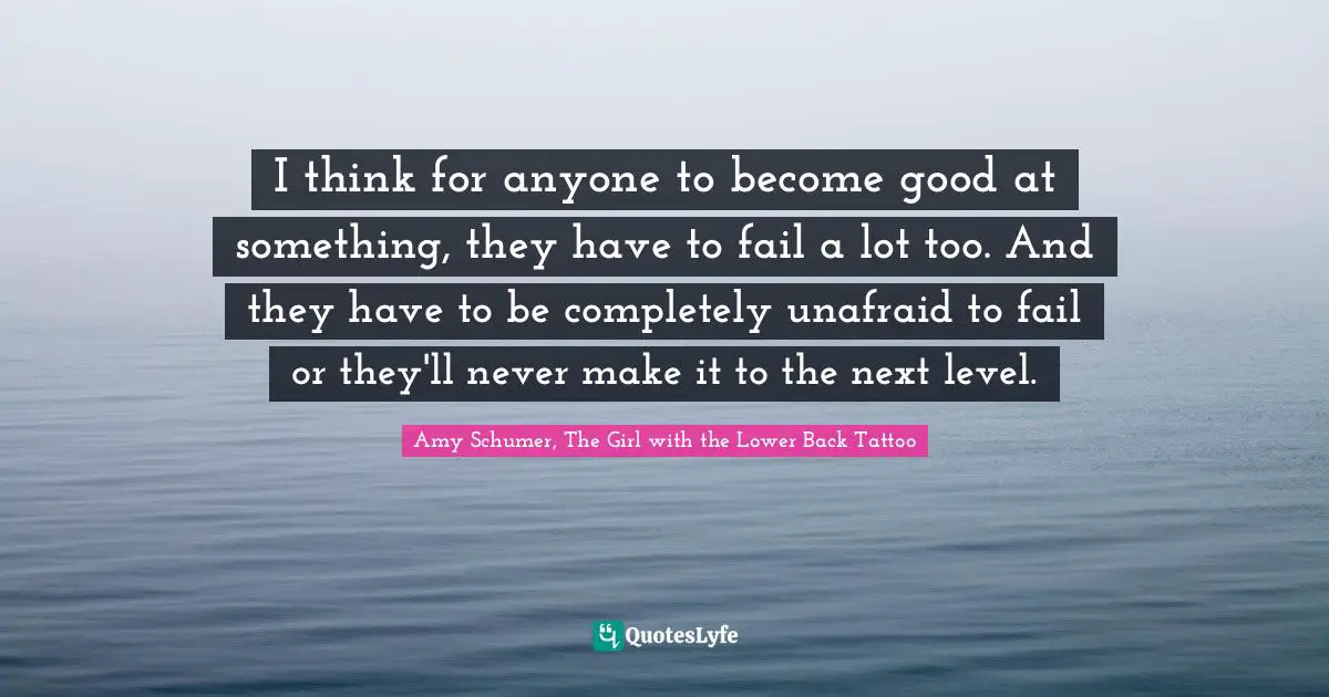 I think for anyone to become good at something, they have to fail a lot too. And they have to be completely unafraid to fail or they'll never make it to the next level.