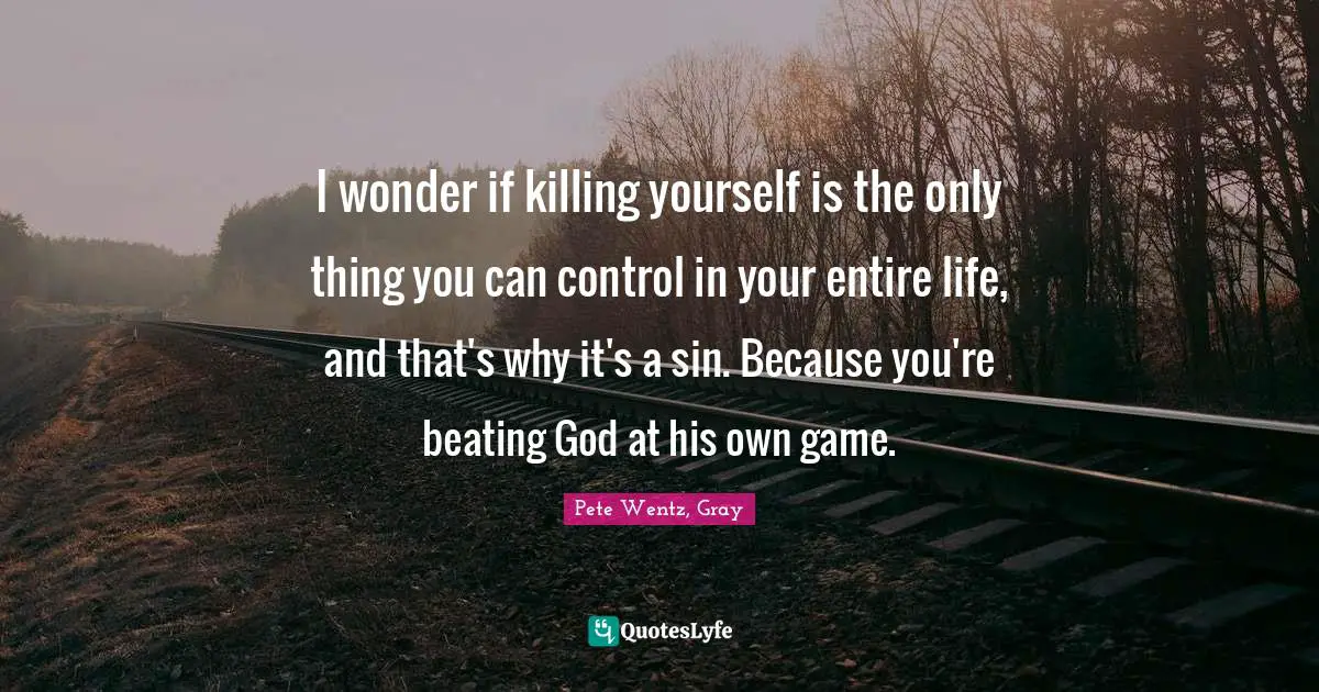 I wonder if killing yourself is the only thing you can control in your entire life, and that's why it's a sin. Because you're beating God at his own game.
