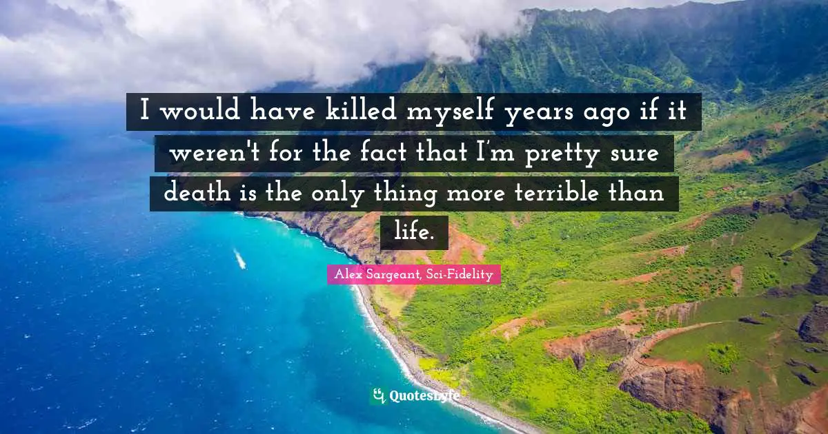 I would have killed myself years ago if it weren't for the fact that I’m pretty sure death is the only thing more terrible than life.