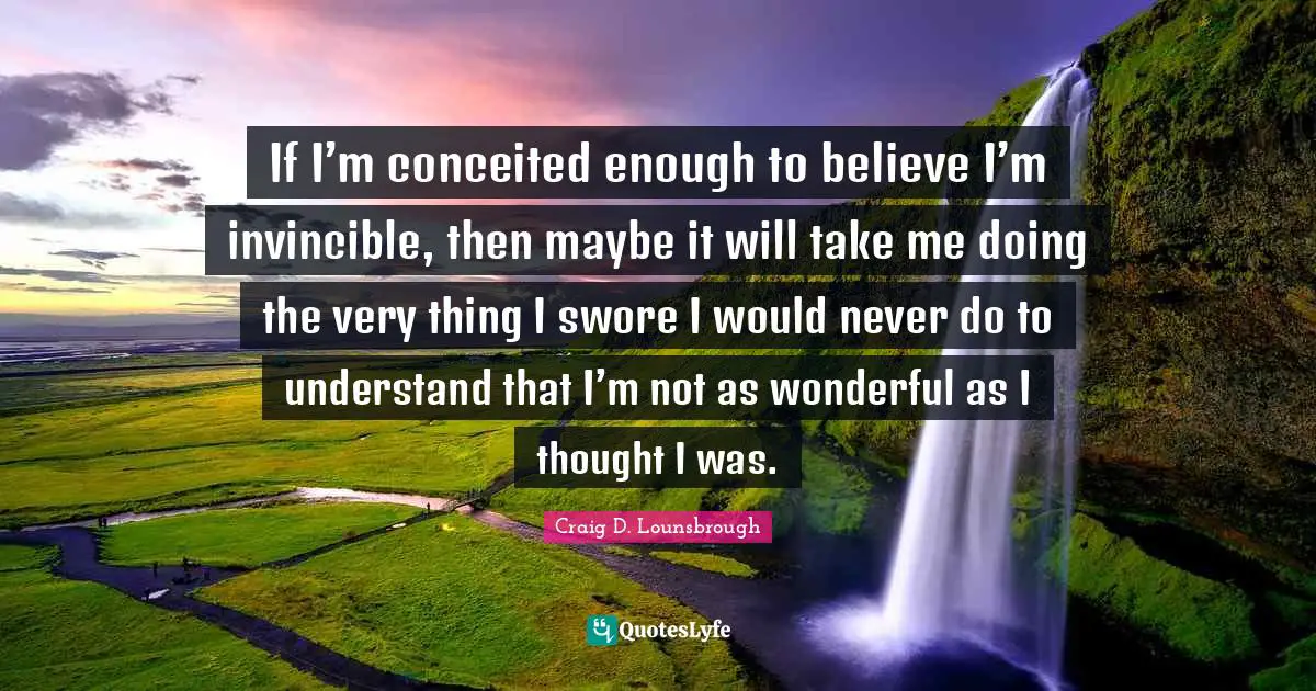 Self Centered Quotes: "If I’m conceited enough to believe I’m invincible, then maybe it will take me doing the very thing I swore I would never do to understand that I’m not as wonderful as I thought I was."