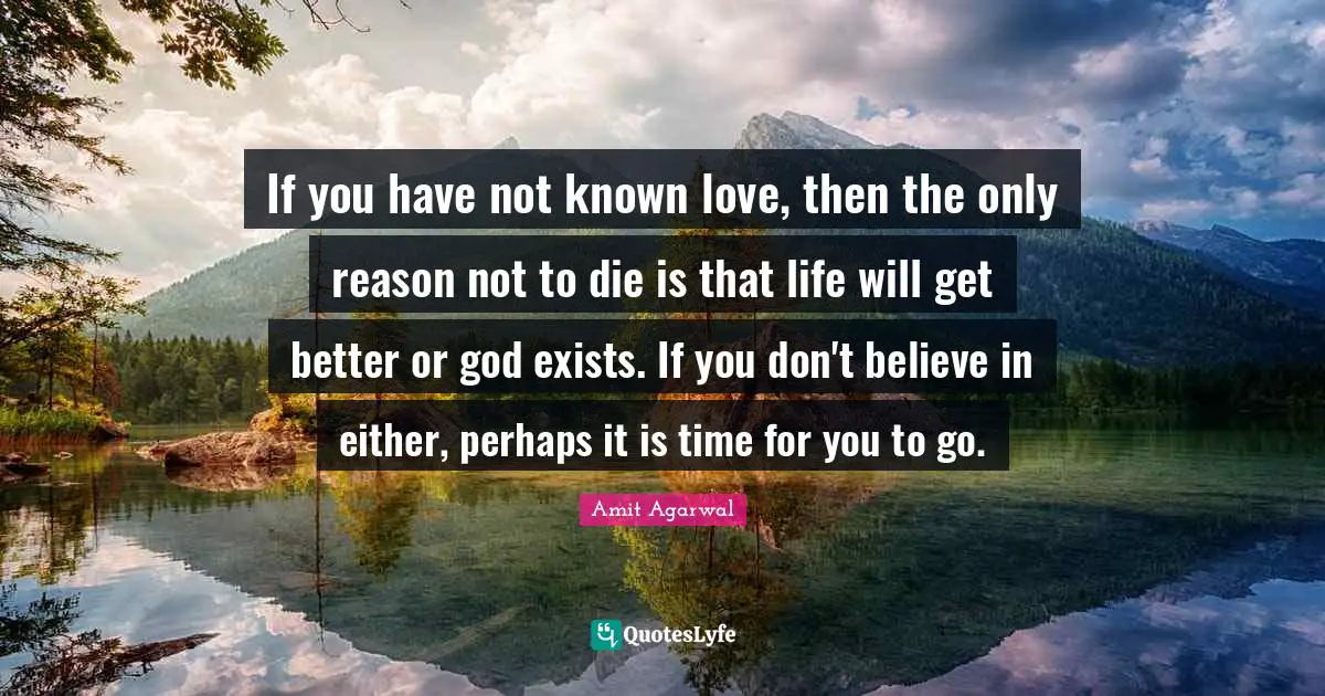 If you have not known love, then the only reason not to die is that life will get better or god exists. If you don't believe in either, perhaps it is time for you to go.