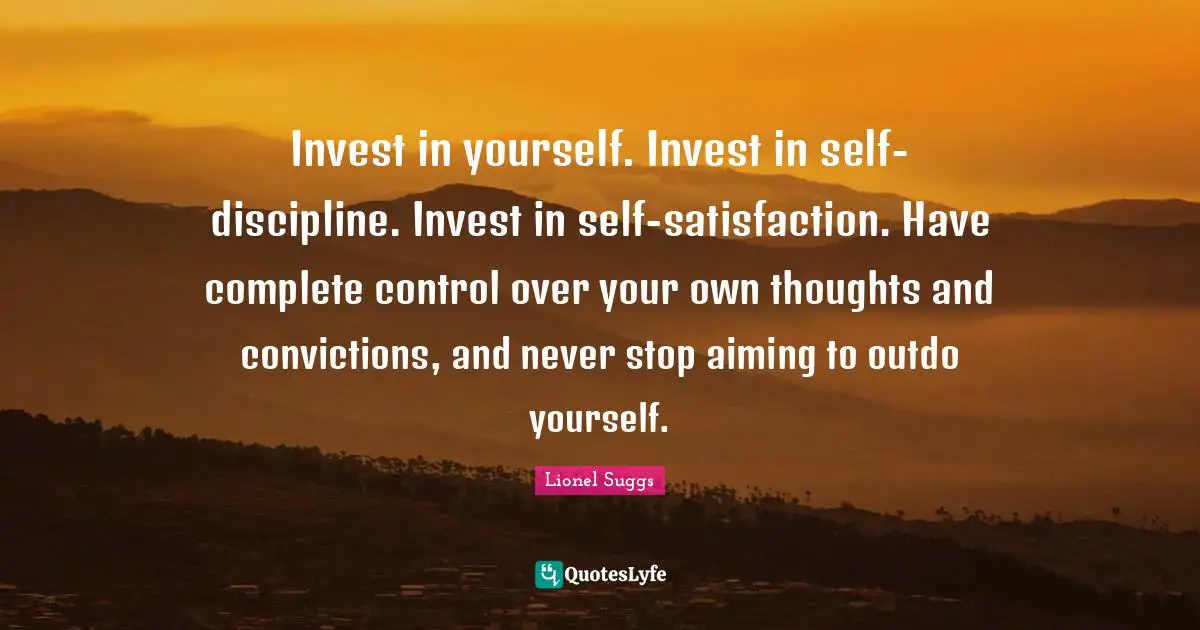Invest in yourself. Invest in self-discipline. Invest in self-satisfaction. Have complete control over your own thoughts and convictions, and never stop aiming to outdo yourself.