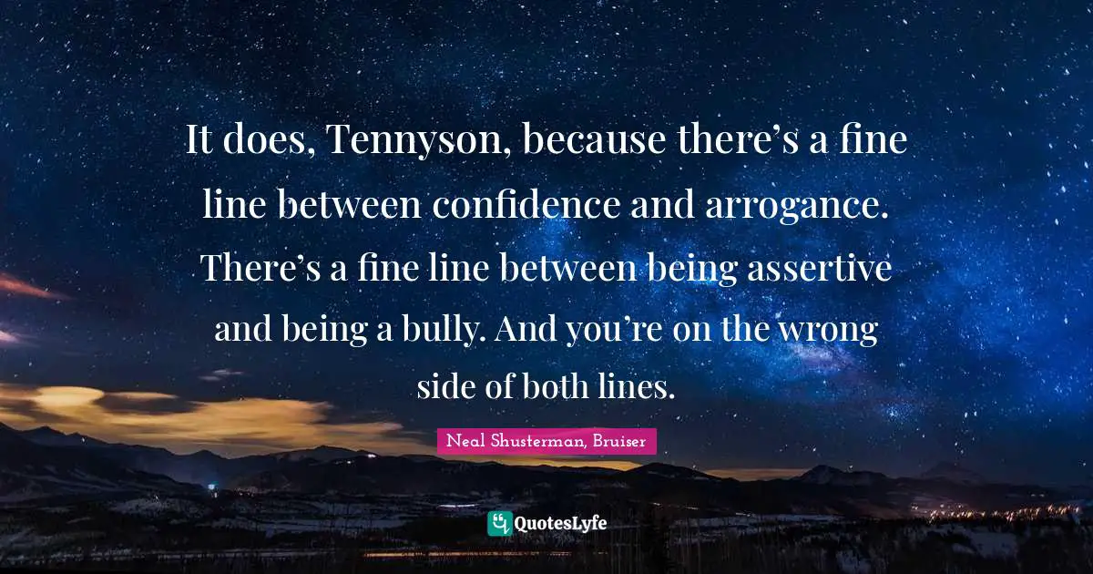 It does, Tennyson, because there’s a fine line between confidence and arrogance. There’s a fine line between being assertive and being a bully. And you’re on the wrong side of both lines.