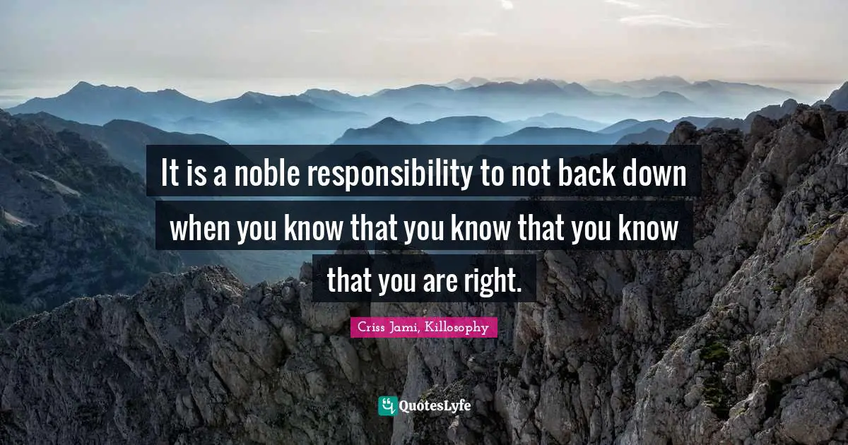 It is a noble responsibility to not back down when you know that you know that you know that you are right.