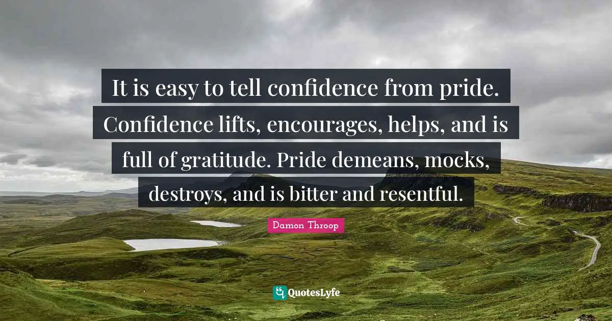 It is easy to tell confidence from pride. Confidence lifts, encourages, helps, and is full of gratitude. Pride demeans, mocks, destroys, and is bitter and resentful.