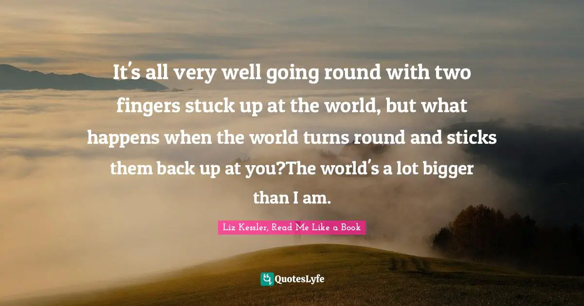 Liz Kessler, Read Me Like A Book Quotes: "It's all very well going round with two fingers stuck up at the world, but what happens when the world turns round and sticks them back up at you?The world's a lot bigger than I am."
