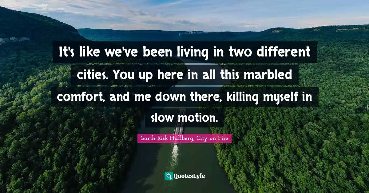 It's like we've been living in two different cities. You up here in all this marbled comfort, and me down there, killing myself in slow motion.