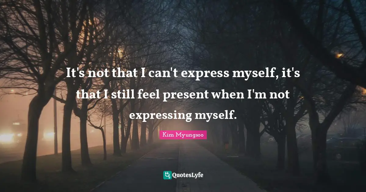 It's not that I can't express myself, it's that I still feel present when I'm not expressing myself.