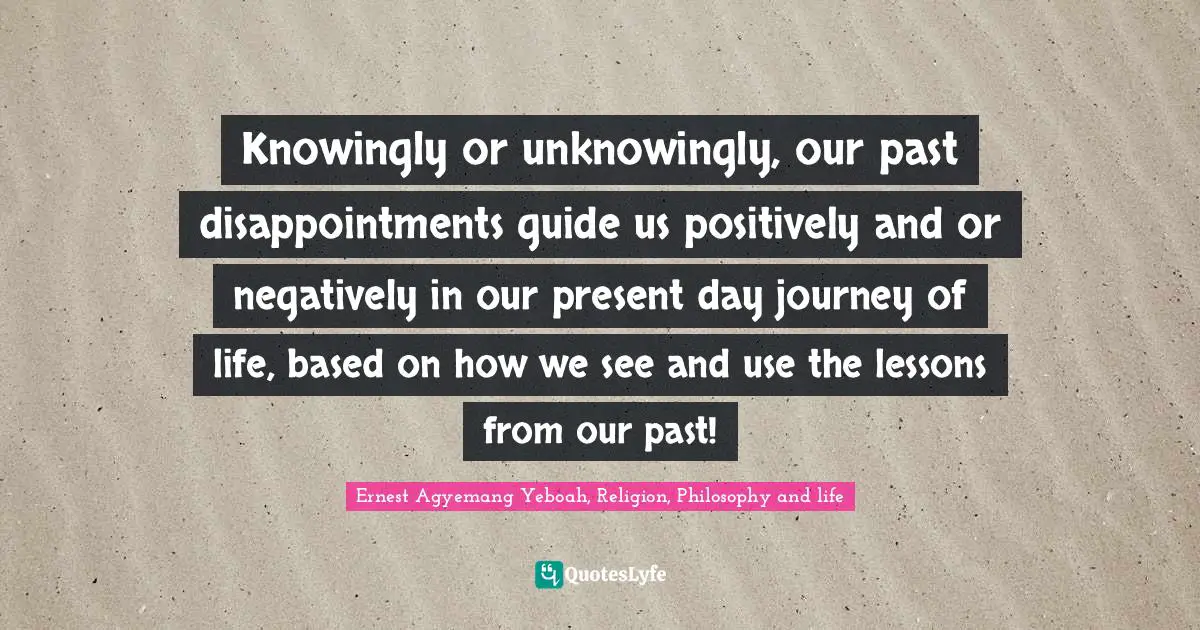 Knowingly or unknowingly, our past disappointments guide us positively and or negatively in our present day journey of life, based on how we see and use the lessons from our past!