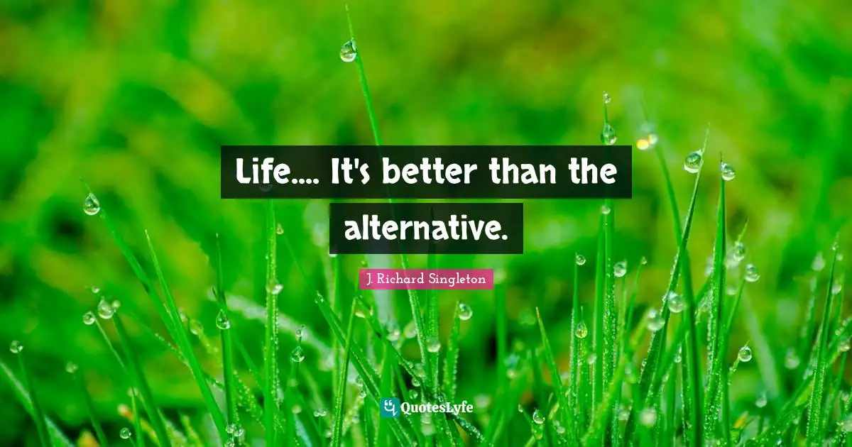 Life.... It's better than the alternative.