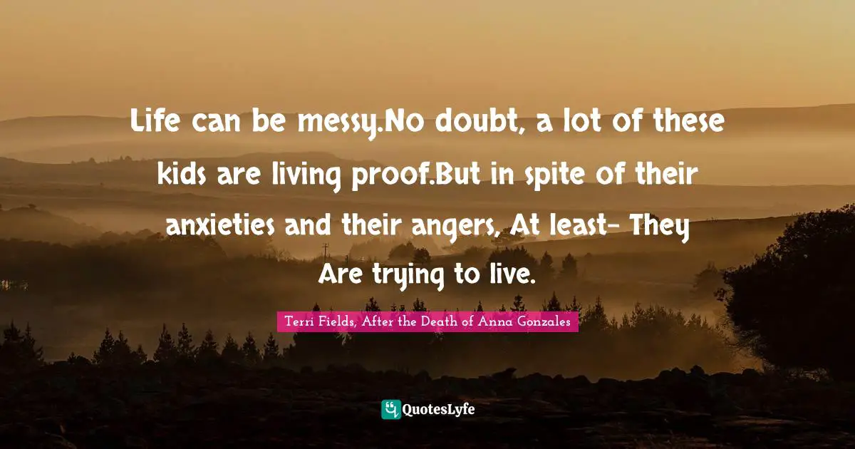 Life can be messy.No doubt, a lot of these kids are living proof.But in spite of their anxieties and their angers, At least- They Are trying to live.