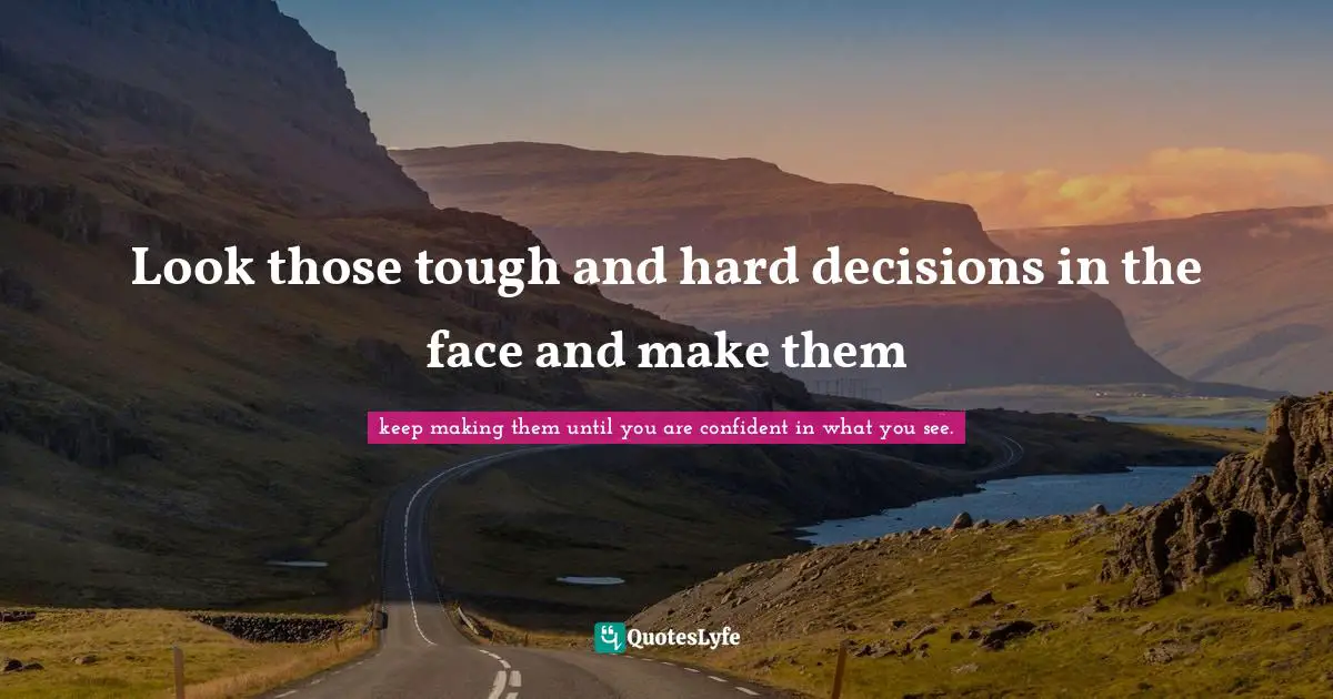 Look those tough and hard decisions in the face and make them