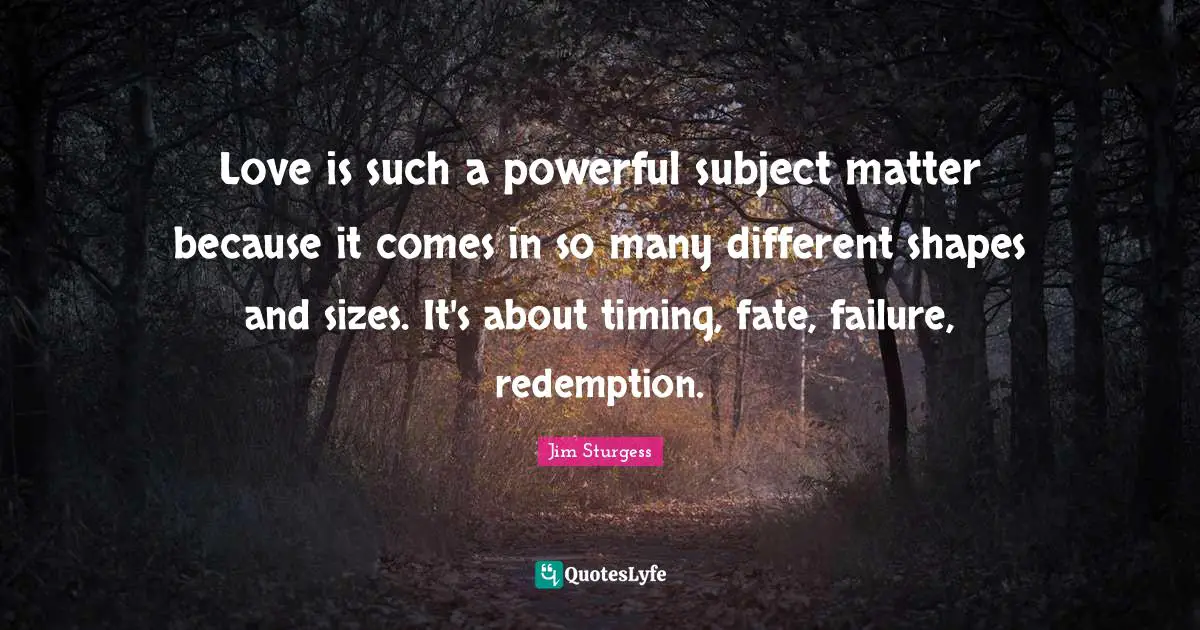 Love is such a powerful subject matter because it comes in so many different shapes and sizes. It's about timing, fate, failure, redemption.