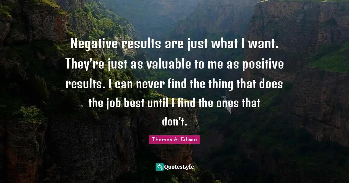 Negative results are just what I want. They’re just as valuable to me as positive results. I can never find the thing that does the job best until I find the ones that don’t.