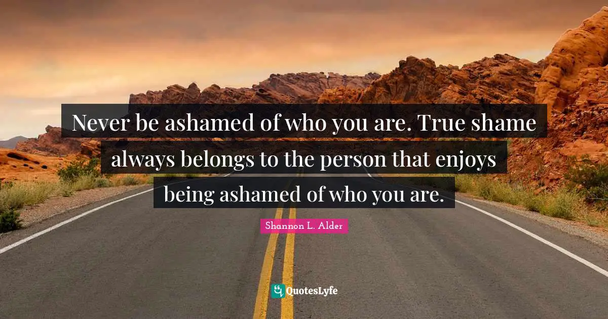 Never be ashamed of who you are. True shame always belongs to the person that enjoys being ashamed of who you are.
