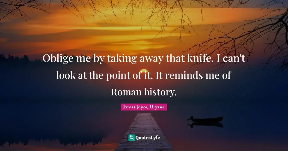Oblige me by taking away that knife. I can't look at the point of it. It reminds me of Roman history.