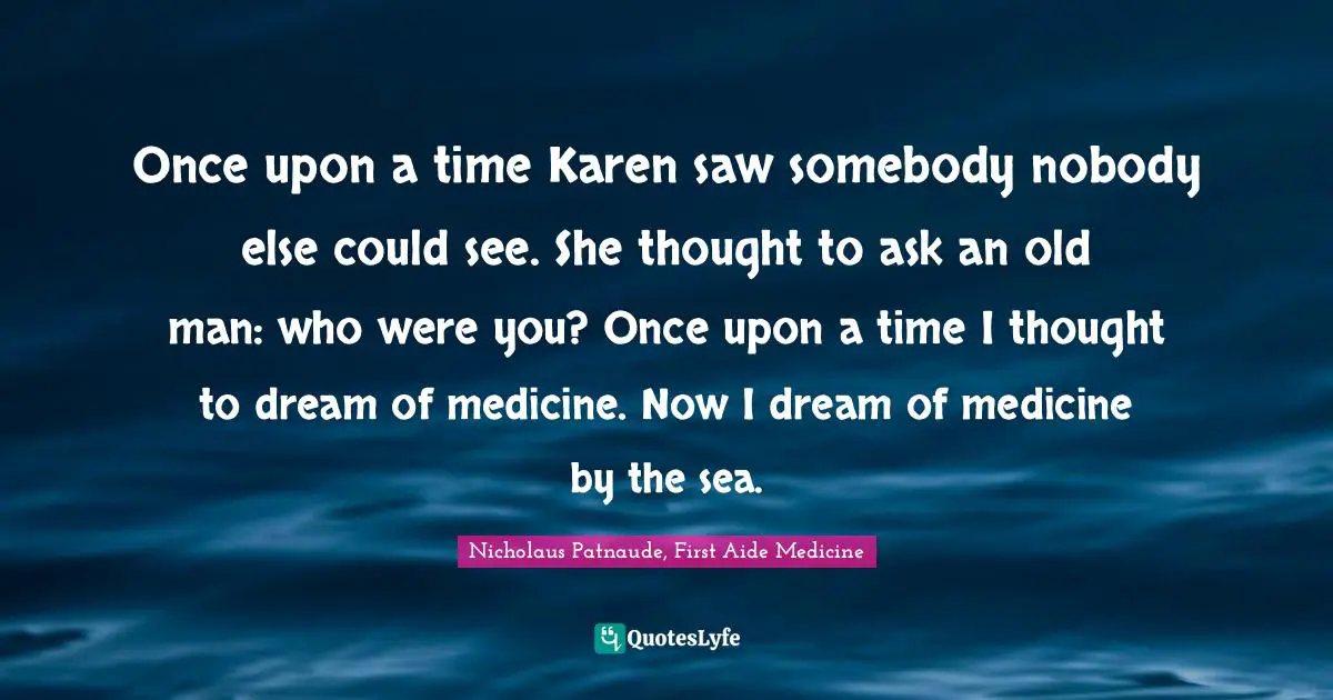 Literary Fiction Quotes: "Once upon a time Karen saw somebody nobody else could see. She thought to ask an old man: who were you? Once upon a time I thought to dream of medicine. Now I dream of medicine by the sea."