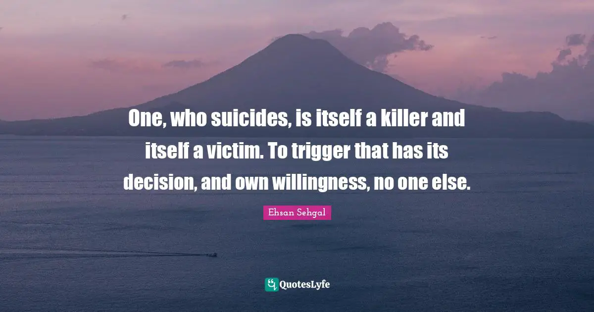 One, who suicides, is itself a killer and itself a victim. To trigger that has its decision, and own willingness, no one else.
