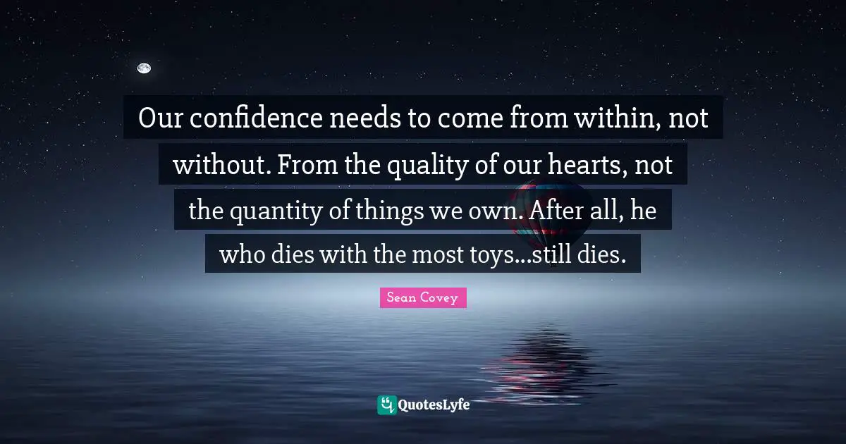 Our confidence needs to come from within, not without. From the quality of our hearts, not the quantity of things we own. After all, he who dies with the most toys...still dies.