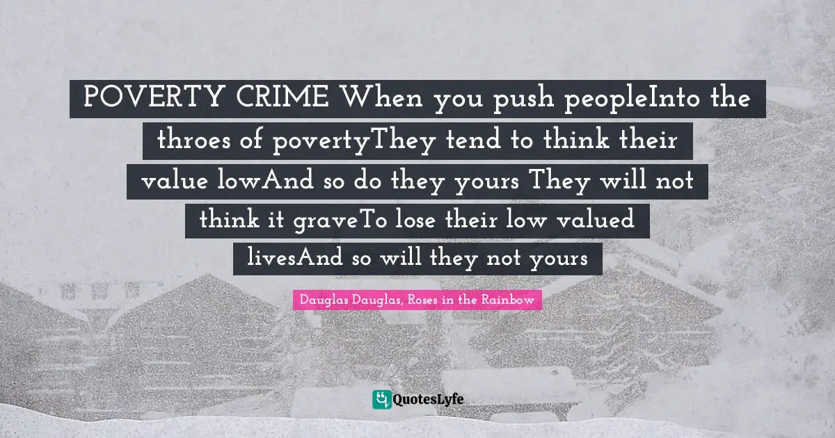 POVERTY CRIME When you push peopleInto the throes of povertyThey tend to think their value lowAnd so do they yours They will not think it graveTo lose their low valued livesAnd so will they not yours