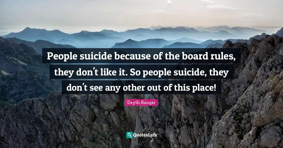 People suicide because of the board rules, they don't like it. So people suicide, they don't see any other out of this place!