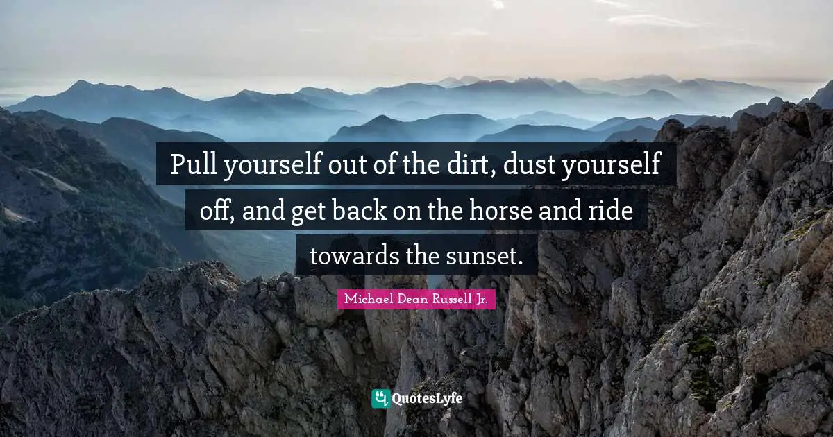 Pull yourself out of the dirt, dust yourself off, and get back on the horse and ride towards the sunset.