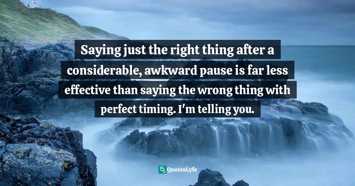 Saying just the right thing after a considerable, awkward pause is far less effective than saying the wrong thing with perfect timing. I'm telling you.